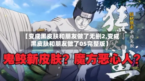 【变成黑皮肤和朋友做了无删2,变成黑皮肤和朋友做了05完整版】
