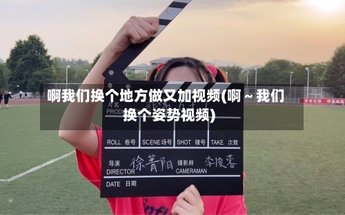 啊我们换个地方做又加视频(啊～我们换个姿势视频)