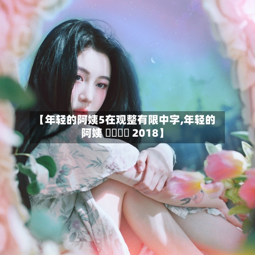 【年轻的阿姨5在观整有限中字,年轻的阿姨 어린이모 2018】