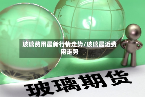 玻璃费用最新行情走势/玻璃最近费用走势
