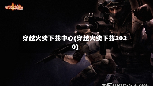 穿越火线下载中心(穿越火线下载2020)
