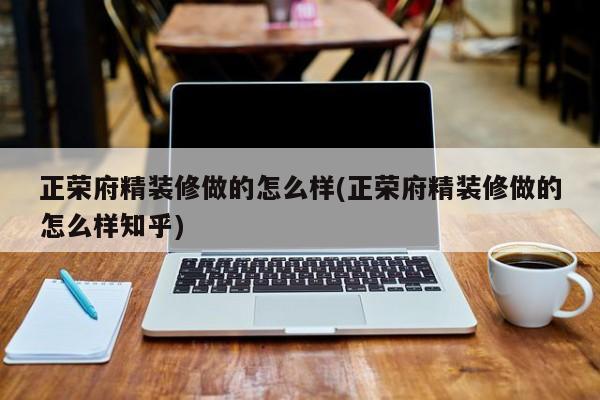 正荣府精装修做的怎么样(正荣府精装修做的怎么样知乎)