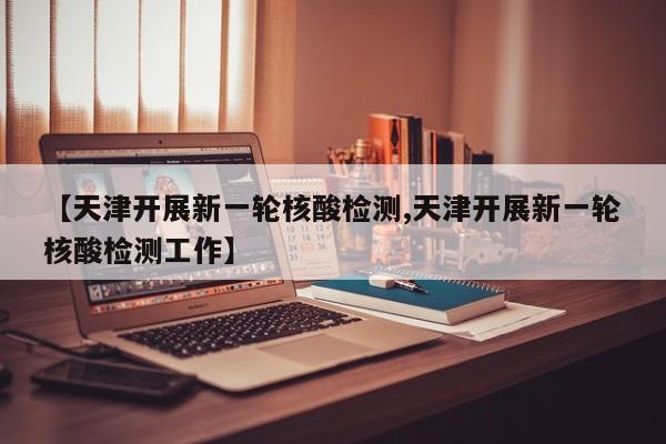 【天津开展新一轮核酸检测,天津开展新一轮核酸检测工作】