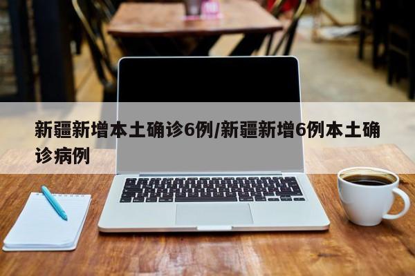新疆新增本土确诊6例/新疆新增6例本土确诊病例